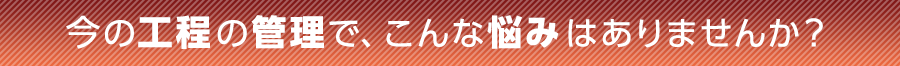 今の工程の管理で、こんな悩みはありませんか?